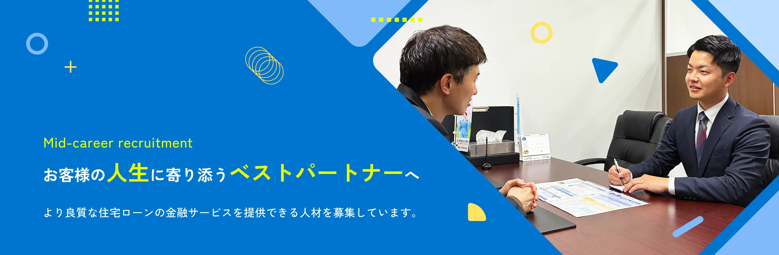 Mid-career recruitment お客様の人生に寄り添うベストパートナーへより良質な住宅ローンの金融サービスを提供できる人材を募集しています。