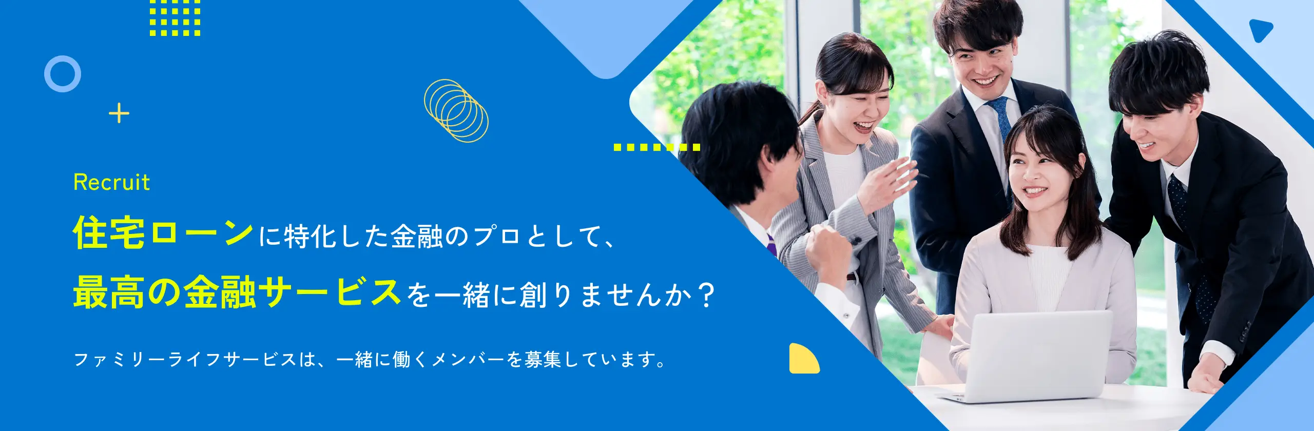 Recruit 住宅ローンに特化した金融のプロとして、最高の金融サービスを一緒に創りませんか？ ファミリーライフサービスは、一緒に働くメンバーを募集しています。